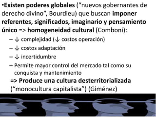 •Existen poderes globales (“nuevos gobernantes de
derecho divino”, Bourdieu) que buscan imponer
referentes, significados, imaginario y pensamiento
único => homogeneidad cultural (Comboni):
– ↓ complejidad (↓ costos operación)
– ↓ costos adaptación
– ↓ incertidumbre
– Permite mayor control del mercado tal como su
conquista y mantenimiento
=> Produce una cultura desterritorializada
(“monocultura capitalista”) (Giménez)
 