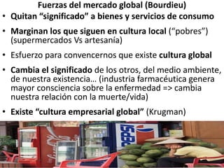 Fuerzas del mercado global (Bourdieu)
• Quitan “significado” a bienes y servicios de consumo
• Marginan los que siguen en cultura local (“pobres”)
(supermercados Vs artesanía)
• Esfuerzo para convencernos que existe cultura global
• Cambia el significado de los otros, del medio ambiente,
de nuestra existencia… (industria farmacéutica genera
mayor consciencia sobre la enfermedad => cambia
nuestra relación con la muerte/vida)
• Existe “cultura empresarial global” (Krugman)
 