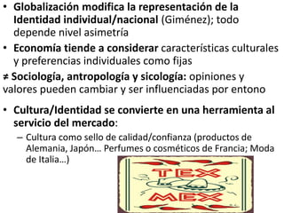 • Globalización modifica la representación de la
Identidad individual/nacional (Giménez); todo
depende nivel asimetría
• Economía tiende a considerar características culturales
y preferencias individuales como fijas
≠ Sociología, antropología y sicología: opiniones y
valores pueden cambiar y ser influenciadas por entono
• Cultura/Identidad se convierte en una herramienta al
servicio del mercado:
– Cultura como sello de calidad/confianza (productos de
Alemania, Japón… Perfumes o cosméticos de Francia; Moda
de Italia…)
 