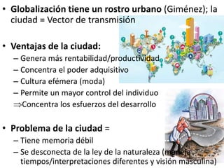 • Globalización tiene un rostro urbano (Giménez); la
ciudad = Vector de transmisión
• Ventajas de la ciudad:
– Genera más rentabilidad/productividad
– Concentra el poder adquisitivo
– Cultura efémera (moda)
– Permite un mayor control del individuo
Concentra los esfuerzos del desarrollo
• Problema de la ciudad =
– Tiene memoria débil
– Se desconecta de la ley de la naturaleza (maneja
tiempos/interpretaciones diferentes y visión masculina)
 