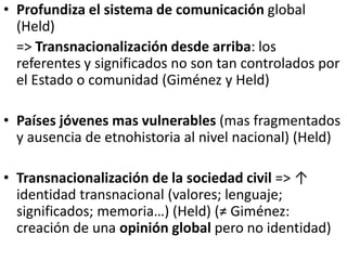 • Profundiza el sistema de comunicación global
(Held)
=> Transnacionalización desde arriba: los
referentes y significados no son tan controlados por
el Estado o comunidad (Giménez y Held)
• Países jóvenes mas vulnerables (mas fragmentados
y ausencia de etnohistoria al nivel nacional) (Held)
• Transnacionalización de la sociedad civil => ↑
identidad transnacional (valores; lenguaje;
significados; memoria…) (Held) (≠ Giménez:
creación de una opinión global pero no identidad)
 