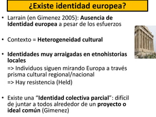 ¿Existe identidad europea?
• Larrain (en Gimenez 2005): Ausencia de
Identidad europea a pesar de los esfuerzos
• Contexto = Heterogeneidad cultural
• Identidades muy arraigadas en etnohistorias
locales
=> Individuos siguen mirando Europa a través
prisma cultural regional/nacional
=> Hay resistencia (Held)
• Existe una “Identidad colectiva parcial”: difícil
de juntar a todos alrededor de un proyecto o
ideal común (Gimenez)
 