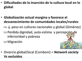 • Dificultades de la inserción de la cultura local en lo
global
• Globalización actual margina y favorece el
desvanecimiento de comunidades locales/rurales
↓ peso en culturas nacionales y global (Giménez)
Perdida dignidad, auto-estima y percepción de
inferioridad y pobreza
Migración
• Divorcio global/local (Comboni) = Network society
Vs excluidos
 