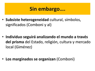 Sin embargo….
• Subsiste heterogeneidad cultural, símbolos,
significados (Comboni y al)
• Individuo seguirá analizando el mundo a través
del prisma del Estado, religión, cultura y mercado
local (Giménez)
• Los marginados se organizan (Comboni)
 