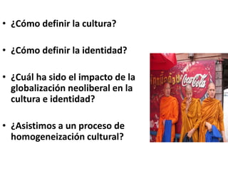 • ¿Cómo definir la cultura?
• ¿Cómo definir la identidad?
• ¿Cuál ha sido el impacto de la
globalización neoliberal en la
cultura e identidad?
• ¿Asistimos a un proceso de
homogeneización cultural?
 