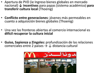 • Apertura de PVD (ie Ingreso bienes globales en mercado
nacional) ↓ incentivos para papas (sistema académico) para
transferir cultura local (Thoenig)
• Conflicto entre generaciones: jóvenes más permeables en
cuanto a adquisición bienes globales (Thoenig)
• Una vez las fronteras abiertas al comercio internacional es
difícil recuperar la cultura inicial
• Guiso, Sapienza y Zingales: profundización de las relaciones
comerciales entre 2 países → ↓ distancia cultural
 