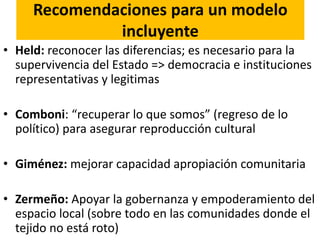 Recomendaciones para un modelo
incluyente
• Held: reconocer las diferencias; es necesario para la
supervivencia del Estado => democracia e instituciones
representativas y legitimas
• Comboni: “recuperar lo que somos” (regreso de lo
político) para asegurar reproducción cultural
• Giménez: mejorar capacidad apropiación comunitaria
• Zermeño: Apoyar la gobernanza y empoderamiento del
espacio local (sobre todo en las comunidades donde el
tejido no está roto)
 