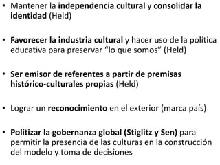 • Mantener la independencia cultural y consolidar la
identidad (Held)
• Favorecer la industria cultural y hacer uso de la política
educativa para preservar “lo que somos” (Held)
• Ser emisor de referentes a partir de premisas
histórico-culturales propias (Held)
• Lograr un reconocimiento en el exterior (marca país)
• Politizar la gobernanza global (Stiglitz y Sen) para
permitir la presencia de las culturas en la construcción
del modelo y toma de decisiones
 
