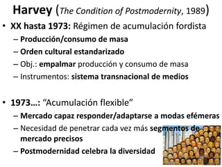 Harvey (The Condition of Postmodernity, 1989)
• XX hasta 1973: Régimen de acumulación fordista
– Producción/consumo de masa
– Orden cultural estandarizado
– Obj.: empalmar producción y consumo de masa
– Instrumentos: sistema transnacional de medios
• 1973…: “Acumulación flexible”
– Mercado capaz responder/adaptarse a modas efémeras
– Necesidad de penetrar cada vez más segmentos de
mercado precisos
– Postmodernidad celebra la diversidad
 