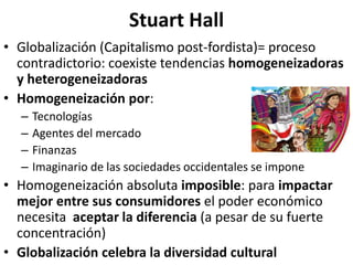 Stuart Hall
• Globalización (Capitalismo post-fordista)= proceso
contradictorio: coexiste tendencias homogeneizadoras
y heterogeneizadoras
• Homogeneización por:
– Tecnologías
– Agentes del mercado
– Finanzas
– Imaginario de las sociedades occidentales se impone
• Homogeneización absoluta imposible: para impactar
mejor entre sus consumidores el poder económico
necesita aceptar la diferencia (a pesar de su fuerte
concentración)
• Globalización celebra la diversidad cultural
 