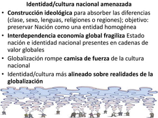 Identidad/cultura nacional amenazada
• Construcción ideológica para absorber las diferencias
(clase, sexo, lenguas, religiones o regiones); objetivo:
preservar Nación como una entidad homogénea
• Interdependencia economía global fragiliza Estado
nación e identidad nacional presentes en cadenas de
valor globales
• Globalización rompe camisa de fuerza de la cultura
nacional
• Identidad/cultura más alineado sobre realidades de la
globalización
 