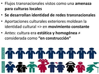 • Flujos transnacionales vistos como una amenaza
para culturas locales
• Se desarrollan identidad de redes transnacionales
• Aportaciones culturales exteriores moldean la
identidad cultural => en movimiento constante
• Antes: cultura era estática y homogénea ≠
considerada como “en construcción”
 