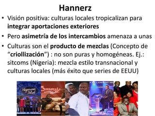 Hannerz
• Visión positiva: culturas locales tropicalizan para
integrar aportaciones exteriores
• Pero asimetría de los intercambios amenaza a unas
• Culturas son el producto de mezclas (Concepto de
“criollización”) : no son puras y homogéneas. Ej.:
sitcoms (Nigeria): mezcla estilo transnacional y
culturas locales (más éxito que series de EEUU)
 