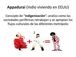 Appadurai (Indio viviendo en EEUU)
Concepto de “indigenización”: analiza como las
sociedades periféricas retrabajan y se apropian los
flujos culturales de las diferentes metrópolis
 