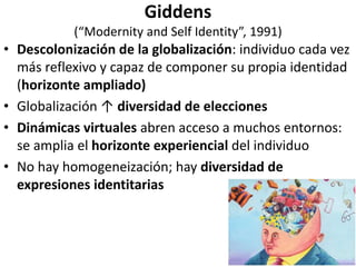Giddens
(“Modernity and Self Identity”, 1991)
• Descolonización de la globalización: individuo cada vez
más reflexivo y capaz de componer su propia identidad
(horizonte ampliado)
• Globalización ↑ diversidad de elecciones
• Dinámicas virtuales abren acceso a muchos entornos:
se amplia el horizonte experiencial del individuo
• No hay homogeneización; hay diversidad de
expresiones identitarias
 