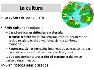 La cultura
• La cultura es comunitaria
• RAE: Cultura = conjunto
– Características espirituales y materiales
– Técnicas o practicas (dieta, lenguas, música, organización
social, religión, tradiciones, lenguaje, costumbres,
memoria…)
– Representaciones mentales (maneras de pensar, sentir, ver,
comunicar, conceptualizar… valores, bien/mal)
… que caracterizan a una sociedad o grupo social en un
periodo determinado
=> Significados interiorizados
 