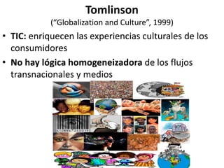 Tomlinson
(“Globalization and Culture”, 1999)
• TIC: enriquecen las experiencias culturales de los
consumidores
• No hay lógica homogeneizadora de los flujos
transnacionales y medios
 