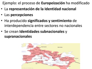 Ejemplo: el proceso de Europeización ha modificado
• La representación de la Identidad nacional
• Las percepciones
• Ha producido significados y sentimiento de
interdependencia entre sectores no nacionales
• Se crean Identidades subnacionales y
supranacionales
 