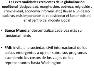 Las externalidades crecientes de la globalización
neoliberal (desigualdad, marginación, pobreza, migración ,
criminalidad, economía informal, etc.) llevan a un deseo
cada vez más importante de reposicionar el factor cultural
en el centro del modelo global
• Banco Mundial descentraliza cada vez más su
funcionamiento
• FMI: invita a la sociedad civil internacional de los
países emergentes a opinar sobre sus programas
asumiendo los costos de los viajes de los
representantes hasta Washington
 
