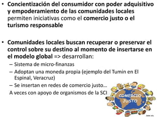 • Concientización del consumidor con poder adquisitivo
y empoderamiento de las comunidades locales
permiten iniciativas como el comercio justo o el
turismo responsable
• Comunidades locales buscan recuperar o preservar el
control sobre su destino al momento de insertarse en
el modelo global => desarrollan:
– Sistema de micro-finanzas
– Adoptan una moneda propia (ejemplo del Tumin en El
Espinal, Veracruz)
– Se insertan en redes de comercio justo…
A veces con apoyo de organismos de la SCI
 