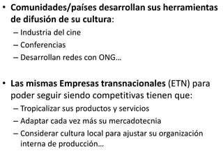 • Comunidades/países desarrollan sus herramientas
de difusión de su cultura:
– Industria del cine
– Conferencias
– Desarrollan redes con ONG…
• Las mismas Empresas transnacionales (ETN) para
poder seguir siendo competitivas tienen que:
– Tropicalizar sus productos y servicios
– Adaptar cada vez más su mercadotecnia
– Considerar cultura local para ajustar su organización
interna de producción…
 