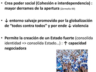 • Crea poder social (Cohesión e interdependencia) :
mayor derrames de la apertura (Zermeño 99)
• ↓ entorno salvaje promovido por la globalización
de “todos contra todos” y por ende ↓ violencia
• Permite la creación de un Estado fuerte (consolida
identidad => consolida Estado…) : ↑ capacidad
negociadora
 
