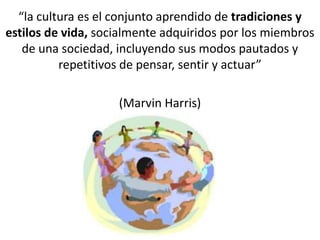 “la cultura es el conjunto aprendido de tradiciones y
estilos de vida, socialmente adquiridos por los miembros
de una sociedad, incluyendo sus modos pautados y
repetitivos de pensar, sentir y actuar”
(Marvin Harris)
 
