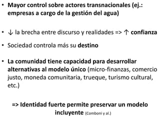 • Mayor control sobre actores transnacionales (ej.:
empresas a cargo de la gestión del agua)
• ↓ la brecha entre discurso y realidades => ↑ confianza
• Sociedad controla más su destino
• La comunidad tiene capacidad para desarrollar
alternativas al modelo único (micro-finanzas, comercio
justo, moneda comunitaria, trueque, turismo cultural,
etc.)
=> Identidad fuerte permite preservar un modelo
incluyente (Comboni y al.)
 
