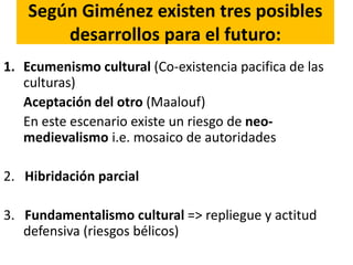 Según Giménez existen tres posibles
desarrollos para el futuro:
1. Ecumenismo cultural (Co-existencia pacifica de las
culturas)
Aceptación del otro (Maalouf)
En este escenario existe un riesgo de neo-
medievalismo i.e. mosaico de autoridades
2. Hibridación parcial
3. Fundamentalismo cultural => repliegue y actitud
defensiva (riesgos bélicos)
 