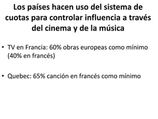 Los países hacen uso del sistema de
cuotas para controlar influencia a través
del cinema y de la música
• TV en Francia: 60% obras europeas como mínimo
(40% en francés)
• Quebec: 65% canción en francés como mínimo
 