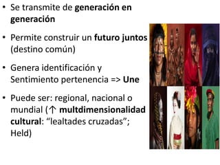 • Se transmite de generación en
generación
• Permite construir un futuro juntos
(destino común)
• Genera identificación y
Sentimiento pertenencia => Une
• Puede ser: regional, nacional o
mundial (↑ multdimensionalidad
cultural: “lealtades cruzadas”;
Held)
 