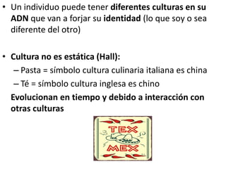 • Un individuo puede tener diferentes culturas en su
ADN que van a forjar su identidad (lo que soy o sea
diferente del otro)
• Cultura no es estática (Hall):
– Pasta = símbolo cultura culinaria italiana es china
– Té = símbolo cultura inglesa es chino
Evolucionan en tiempo y debido a interacción con
otras culturas
 