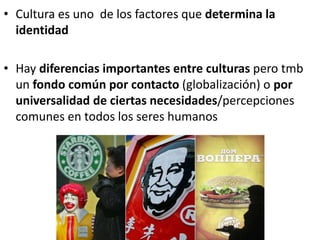 • Cultura es uno de los factores que determina la
identidad
• Hay diferencias importantes entre culturas pero tmb
un fondo común por contacto (globalización) o por
universalidad de ciertas necesidades/percepciones
comunes en todos los seres humanos
 