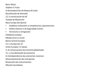 Boris Yeltsin
Vladímir V. Putin
A descomposición do bloque do Leste
Reunificación de Alemaña
2.2. A construcción da UE
Tratado de Maastricht
Nace Europa dos Quince
• Establece institucións e competencias supranacionais
• Política Exterior e de Seguridade Común
• Terrorismo e inmigración
Cidadanía europea
Moeda única ( o euro)
Banco Central Europeo
2.3. a Europa dos 27
Unión Europea: 27 países
3. As consecuencias da economía globalizada
3.1. a mundialización da economía
A interdependencia das economías nacionais
Desenvolvemento dos transportes
Revolución das comunicacións
Difusión tecnolóxica
 