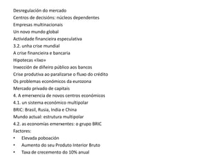 Desregulación do mercado
Centros de decisións: núcleos dependentes
Empresas multinacionais
Un novo mundo global
Actividade financieira especulativa
3.2. unha crise mundial
A crise financieira e bancaria
Hipotecas «lixo»
Inxección de diñeiro público aos bancos
Crise produtiva ao paralizarse o fluxo do crédito
Os problemas económicos da eurozona
Mercado privado de capitais
4. A emerxencia de novos centros económicos
4.1. un sistema económico multipolar
BRIC: Brasil, Rusia, India e China
Mundo actual: estrutura multipolar
4.2. as economías emerxentes: o grupo BRIC
Factores:
• Elevada poboación
• Aumento do seu Produto Interior Bruto
• Taxa de crecemento do 10% anual
 
