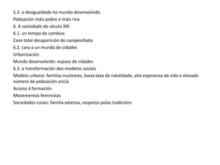 5.3. a desigualdade no mundo desenvolvido
Poboación máis pobre e máis rica
6. A sociedade do século XXI
6.1. un tempo de cambios
Case total desaparición do campesiñado
6.2. cara a un mundo de cidades
Urbanización
Mundo desenvolvido: espazo de cidades
6.3. a transformación dos modelos sociais
Modelo urbano: familias nucleares, baixa taxa de natalidade, alta esperanza de vida e elevado
número de poboación anciá
Acceso á formación
Movementos feministas
Sociedades rurais: familia extensa, respecto polas tradicións
 