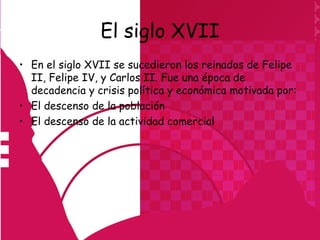 El siglo XVII
• En el siglo XVII se sucedieron los reinados de Felipe
  II, Felipe IV, y Carlos II. Fue una época de
  decadencia y crisis política y económica motivada por:
• El descenso de la población
• El descenso de la actividad comercial
 