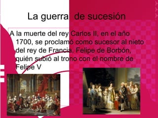 La guerra de sucesión
A la muerte del rey Carlos II, en el año
  1700, se proclamó como sucesor al nieto
  del rey de Francia, Felipe de Borbón,
  quién subió al trono con el nombre de
  Felipe V
 