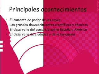 Principales acontecimientos
•   El aumento de poder de los reyes
•   Los grandes descubrimientos científicos y técnicos
•   El desarrollo del comercio entre España y América
•   El desarrollo de ciudades y de la burguesía
 