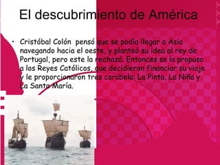 El descubrimiento de América
• Cristóbal Colón pensó que se podía llegar a Asia
  navegando hacia el oeste, y planteó su idea al rey de
  Portugal, pero este la rechazó. Entonces se la propuso
  a los Reyes Católicos, que decidieron financiar su viaje
  y le proporcionaron tres carabela: La Pinta, La Niña y
  La Santa María.
 