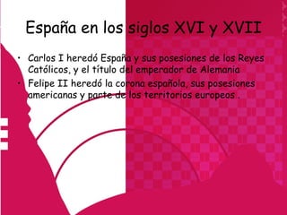 España en los siglos XVI y XVII
• Carlos I heredó España y sus posesiones de los Reyes
  Católicos, y el título del emperador de Alemania
• Felipe II heredó la corona española, sus posesiones
  americanas y parte de los territorios europeos .
 