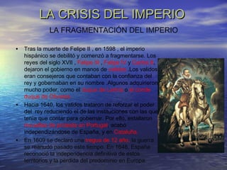 LA CRISIS DEL IMPERIOLA CRISIS DEL IMPERIO
• Tras la muerte de Felipe II , en 1598 , el imperio
hispánico se debilitó y comenzó a fragmentarse. Los
reyes del siglo XVII , Felipe III , Felipe IV y Carlos II,
dejaron el gobierno en manos de validos .Los validos
eran consejeros que contaban con la confianza del
rey y gobernaban en su nombre .Algunos adquirieron
mucho poder, como el duque de Lerma o el conde
duque de Olivares.
• Hacia 1640, los validos trataron de reforzar el poder
del rey reduciendo el de las instituciones con las que
tenía que contar para gobernar. Por ello, estallaron
revueltas de protesta en Portugal, acabó
independizándose de España, y en Cataluña.
• En 1609 se declaró una tregua de 12 año, la guerra
se reanudó pasado este tiempo. En 1648, España
reconoció la independencia definitiva de estos
territorios y la pérdida del predominio en Europa.
LA FRAGMENTACIÓN DEL IMPERIO
 