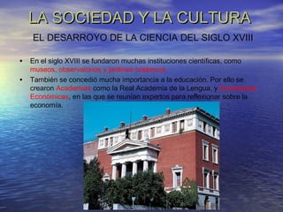 LA SOCIEDAD Y LA CULTURALA SOCIEDAD Y LA CULTURA
• En el siglo XVIII se fundaron muchas instituciones científicas, como
museos, observatorios y jardines botánicos.
• También se concedió mucha importancia a la educación. Por ello se
crearon Academias como la Real Academia de la Lengua, y Sociedades
Económicas, en las que se reunían expertos para reflexionar sobre la
economía.
EL DESARROYO DE LA CIENCIA DEL SIGLO XVIII
 