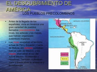 EL DESCUBRIMIENTO DEEL DESCUBRIMIENTO DE
AMÉRICAAMÉRICA
• Antes de la llegada de los
españoles, vivía en América una
gran variedad de pueblos
llamados precolombinos, los
incas, los aztecas y los mayas,
que habían organizado
auténticos imperios.
• Los incas ocupaban el territorio
actual de Perú, Ecuador y parte
de Bolivia; los aztecas poblaban
todo el valle de México; y los
mayas abarcaban el sur del
actual México, Guatemala y
Honduras. También, cultivaban
maíz y practicaban la artesanía y
la metalurgia.
LOS PUEBLOS PRECOLOMBINOS
 