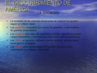 EL DESCUBRIMIENTO DEEL DESCUBRIMIENTO DE
AMÉRICAAMÉRICA
• La sociedad de las colonias americanas se organizó en grupos
según un criterio racial.
• Los españoles ocupaban los cargos de gobierno, y eran dueños
de grandes propiedades.
• Los mestizos eran hijos de españoles e indias. Algunos ocupaban
cargos importante y mientras que otros vivían casi en la pobreza.
• Los indios, en general, sufrieron muchos abusos, aunque había
leyes que los protegían.
• Los negros eran traídos desde África como esclavos para
desempeñar los trabajos más duros.
LA SOCIEDAD
 
