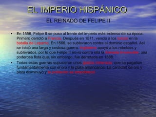 EL IMPERIO HISPÁNICOEL IMPERIO HISPÁNICO
• En 1556, Felipe II se puso al frente del imperio más extenso de su época.
Primero derrotó a Francia. Después en 1571, venció a los turcos en la
batalla de Lepanto. En 1566, se sublevaron contra el dominio español. Así
se inició una larga y costosa guerra. Inglaterra apoyó a los rebeldes y
sublevados, por lo que Felipe II envió contra ella la Armada Imvencible, una
poderosa flota que, sin embargo, fue derrotada en 1588.
• Todas estas guerras supusieron unos gastos inmensos, que se pagaban
fundamentalmente con el oro y la plata americanos. La cantidad de oro y
plata disminuyó y la población se empobreció
EL REINADO DE FELIPE II
 