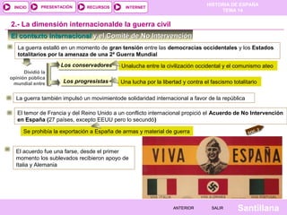 HISTORIA DE ESPAÑA
TEMA 14
RECURSOS INTERNETPRESENTACIÓN
Santillana
INICIO
SALIRSALIRANTERIORANTERIOR
El contexto internacionalEl contexto internacional y el Comité de No Intervencióny el Comité de No Intervención
2.- La dimensión internacionalde la guerra civil
La guerra estalló en un momento de gran tensión entre las democracias occidentales y los Estados
totalitarios por la amenaza de una 2ª Guerra Mundial
Dividió la
opinión pública
mundial entre
Los conservadoresLos conservadores Unalucha entre la civilización occidental y el comunismo ateo
Los progresistasLos progresistas Una lucha por la libertad y contra el fascismo totalitario
El temor de Francia y del Reino Unido a un conflicto internacional propició el Acuerdo de No Intervención
en España (27 países, excepto EEUU pero lo secundó)
Se prohibía la exportación a España de armas y material de guerra
La guerra también impulsó un movimientode solidaridad internacional a favor de la república
DOC. 2
El acuerdo fue una farse, desde el primer
momento los sublevados recibieron apoyo de
Italia y Alemania
 