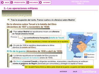 HISTORIA DE ESPAÑA
TEMA 14
RECURSOS INTERNETPRESENTACIÓN
Santillana
INICIO
SALIRSALIRANTERIORANTERIOR
La evolución de la guerraLa evolución de la guerra
Tras la ocupación del norte, Franco vuelve a la ofensiva sobre Madrid
3.- Las operaciones militares
De la ofensiva sobre Teruel a la batalla del Ebro
(diciembre de 1937 a noviembre de 1938)
- Para salvar Madrid los republicanos inician una ofensiva
en Teruel (victoria inicial)
Provoca -La contraofensiva franquista (batalla de Teruel)
Derrota republicana y división del territorio de la república
El fin de la guerra (diciembre de 1938 a abril de 1939)
- La derrota republicana en la batalla del Ebro provoca la
ofensiva y ocupación de Cataluña (enero de 1939)
- En julio de 1938 la república desencadena la última
ofensiva (la batalla del Ebro)
- En Madrid el coronel Casado y dirigentes socialistas, anarquistas y republicanos se sublevan
contra el gobierno de Negrín (dominado por comunistas) y entregan la capital a Franco
El 1 de abril Franco firmó su último parte oficial de la guerra. La guerra civil había terminado.
 