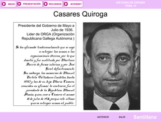 HISTORIA DE ESPAÑA
TEMA 14
RECURSOS INTERNETPRESENTACIÓN
Santillana
INICIO
SALIRSALIRANTERIORANTERIOR
Casares Quiroga
Presidente del Gobierno de Mayo a
Julio de 1936.
Lider de ORGA (Organización
Republicana Gallega Autónoma )
Se ha afirmado tradicionalmente que se negó
a entregar las armas a las
organizaciones obreras, por lo que
dimitió y fue sustituido por Martínez
Barrio de forma interina y por José
Giral definitivamente.
Sin embargo, las memorias de Manuel
Portela Valladares (inéditas hasta
1972) y las de su hija María Casares,
coinciden en afirmar lo contrario: fue el
presidente de la República, Manuel
Azaña, quien cesó a Casares el mismo
18 de julio de 1936 porque este último
quería entregar armas al pueblo.
 