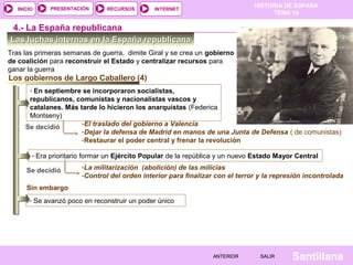 HISTORIA DE ESPAÑA
TEMA 14
RECURSOS INTERNETPRESENTACIÓN
Santillana
INICIO
SALIRSALIRANTERIORANTERIOR
Las luchas internas en la España republicanaLas luchas internas en la España republicana
Tras las primeras semanas de guerra, dimite Giral y se crea un gobierno
de coalición para reconstruir el Estado y centralizar recursos para
ganar la guerra
4.- La España republicana
Los gobiernos de Largo Caballero (4)
- En septiembre se incorporaron socialistas,
republicanos, comunistas y nacionalistas vascos y
catalanes. Más tarde lo hicieron los anarquistas (Federica
Montseny)
Se decidió
-El traslado del gobierno a Valencia
-Dejar la defensa de Madrid en manos de una Junta de Defensa ( de comunistas)
-Restaurar el poder central y frenar la revolución
- Era prioritario formar un Ejército Popular de la república y un nuevo Estado Mayor Central
Se decidió -La militarización (abolición) de las milicias
-Control del orden interior para finalizar con el terror y la represión incontrolada
- Se avanzó poco en reconstruir un poder único
Sin embargo
 